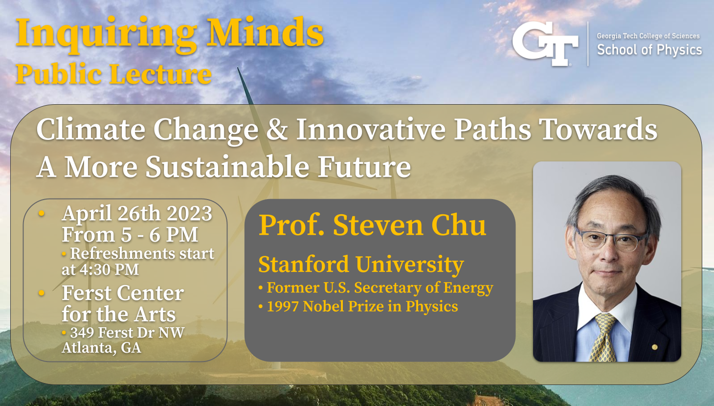 Inquiring Minds School of Physics Public Lecture with Professor Steven Chu, April 26th 5:00pm to 6:00pm. Refreshments served from 4:30pm to 5:00p.
Inquiring Minds School of Physics Public Lecture with Professor Steven Chu, April 26th 5:00pm to 6:00pm. Refreshments served from 4:30pm to 5:00p.